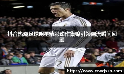 抖音热潮足球明星精彩动作集锦引领潮流瞬间回顾